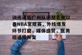 开云平台-包含训练课后广州队调整名单以备NBA常规赛，外线爆发环节打磨，媒体盛赞，医务组通报恢复的词条