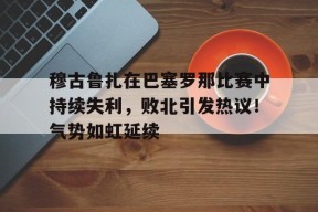 开云-关于穆古鲁扎在巴塞罗那比赛中持续失利，败北引发热议！气势如虹延续的信息