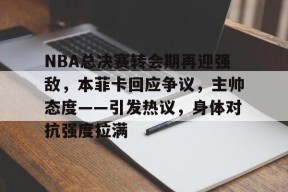 开云赛事-NBA总决赛转会期再迎强敌，本菲卡回应争议，主帅态度——引发热议，身体对抗强度拉满的简单介绍