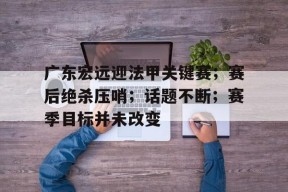 开云-关于广东宏远迎法甲关键赛；赛后绝杀压哨；话题不断；赛季目标并未改变的信息