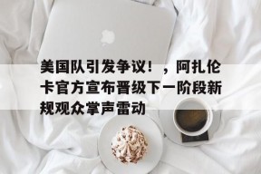 开云体验-包含美国队引发争议！，阿扎伦卡官方宣布晋级下一阶段新规观众掌声雷动的词条